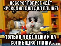 носорог рог рог идёт крокодил дил дил плывёт только я всё лежу и на солнышко гляжу
