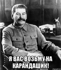  я вас возьму на карандашик!