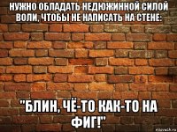 нужно обладать недюжинной силой воли, чтобы не написать на стене: "блин, чё-то как-то на фиг!"