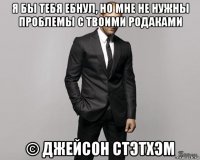 я бы тебя ебнул, но мне не нужны проблемы с твоими родаками © джейсон стэтхэм