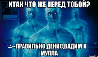 итак что же перед тобой? --правильно,денис,вадим и мулла