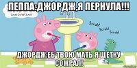 пеппа:джордж,я пернула!!! джордж:еб твою мать я щетку сожрал!