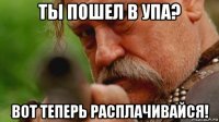 ты пошел в упа? вот теперь расплачивайся!