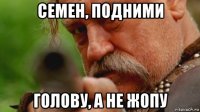 семен, подними голову, а не жопу