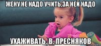 жену не надо учить,за ней надо ухаживать. в. пресняков