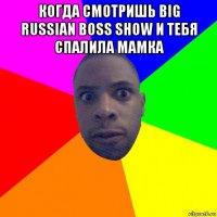 когда смотришь big russian boss show и тебя спалила мамка 