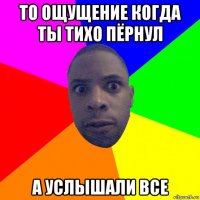 то ощущение когда ты тихо пёрнул а услышали все