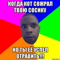 когда кот сожрал твою сосику но ты её успел отравить!!!