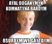 aýal doganymyň komnatyna bardym osurdym we gaýtdym