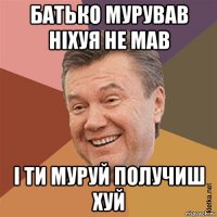батько мурував ніхуя не мав і ти муруй получиш хуй