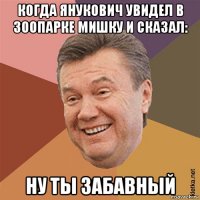 когда янукович увидел в зоопарке мишку и сказал: ну ты забавный