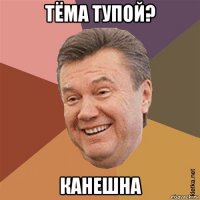 тёма тупой? канешна