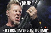 *убили* -"ну всё парень,ты попал!"