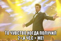  то чувство,когда получил 2+,а чё,с + же!