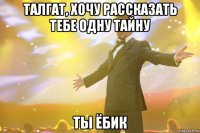 талгат, хочу рассказать тебе одну тайну ты ёбик