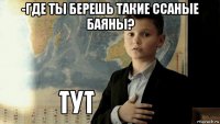 -где ты берешь такие ссаные баяны? 