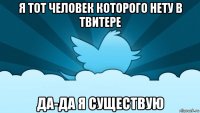 я тот человек которого нету в твитере да-да я существую