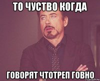 то чуство когда говорят чтотреп говно