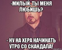 -милый, ты меня любишь? - ну на хера начинать утро со скандала!