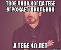 твое лицо когда тебе угрожает школьник а тебе 40 лет