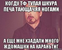 когду тф тупая шкура печа тающачяя ногами а еще мне хзадали много ждомашки на караньтиг