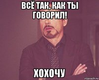 всё так, как ты говорил! хохочу