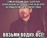 самый худший день, ебался во вчера,ночью, вот, олень, срал он до утра, но пришла пизда, я сожрал говно, возьми водку, всё!