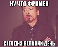 ну что фримен сегодня великий день