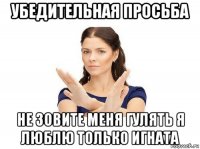 убедительная просьба не зовите меня гулять я люблю только игната