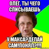 олег, ты чего списываешь у макса?делай сам!понял?!!!