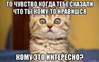 то чувство когда тебе сказали что ты кому-то нравишся кому это интересно?