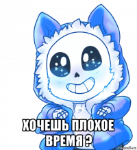  хочешь плохое время ?