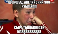 шоколад английский 300 рублей!!!! сыра тыщадвести бляяяяяяяяяя