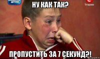 ну как так? пропустить за 7 секунд?!