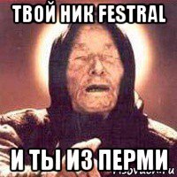 твой ник festral и ты из перми