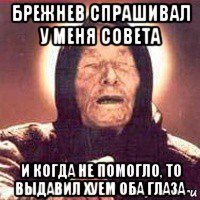 брежнев спрашивал у меня совета и когда не помогло, то выдавил хуем оба глаза