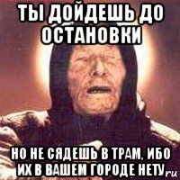 ты дойдешь до остановки но не сядешь в трам, ибо их в вашем городе нету