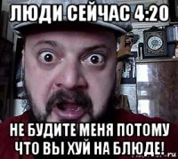 люди сейчас 4:20 не будите меня потому что вы хуй на блюде!