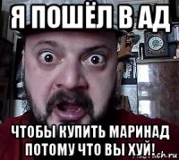 я пошёл в ад чтобы купить маринад потому что вы хуй!