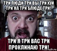 три люди три вы три хуй три на три блюде три! три я три вас три проклинаю три!