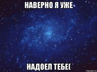 наверно я уже надоел тебе(