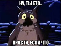 ну, ты ето.. прости, если что