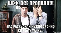 шеф, всё пропало!!! нас раскусили, нужно срочно сливать тачку...