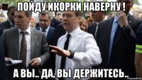 пойду икорки наверну ! а вы.. да, вы держитесь..