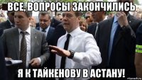 все, вопросы закончились я к тайкенову в астану!