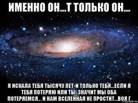 именно он...т только он... я искала тебя тысячу лет-и только тебя...если я тебя потеряю или ты. значит мы оба потеряемся... и нам вселенная не простит...воя г