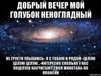 добрый вечер мой голубок неноглядный не грусти улыбнись- я с тобою и рядом -целую целую целую...-интересно сколько у нас поцелуев насчитают-твоя жикотана-по японски