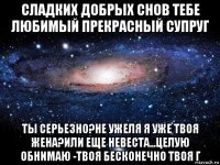 сладких добрых снов тебе любимый прекрасный супруг ты серьезно?не ужеля я уже твоя жена?или еще невеста...целую обнимаю -твоя бесконечно твоя г