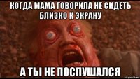 когда мама говорила не сидеть близко к экрану а ты не послушался