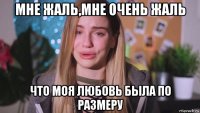 мне жаль,мне очень жаль что моя любовь была по размеру